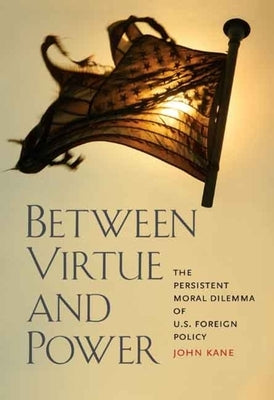 Between Virtue and Power: The Persistent Moral Dilemma of U.S. Foreign Policy by Kane, John