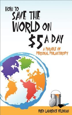 How to Save the World on $5 a Day: A Parable of Personal Philanthropy by Feldman, Fred Lawrence