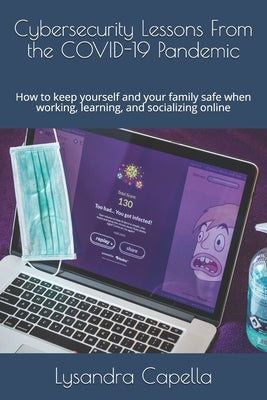 Cybersecurity Lessons From the COVID-19 Pandemic: How to keep yourself and your family safe when working, learning, and socializing online by Capella, Lysandra E.