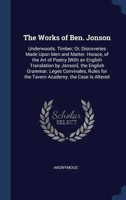The Works of Ben. Jonson: Underwoods. Timber; Or, Discoveries Made Upon Men and Matter. Horace, of the Art of Poetry [With an English Translatio by Anonymous