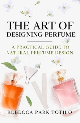 The Art of Designing Perfume: A Practical Guide to Natural Perfume Design by Totilo, Rebecca Park