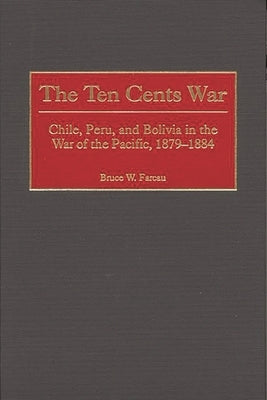 The Ten Cents War: Chile, Peru, and Bolivia in the War of the Pacific, 1879-1884 by Farcau, Bruce W.