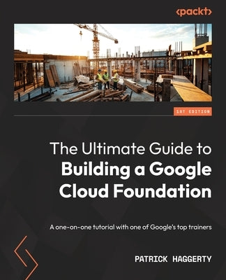 The Ultimate Guide to Building a Google Cloud Foundation: A one-on-one tutorial with one of Google's top trainers by Haggerty, Patrick