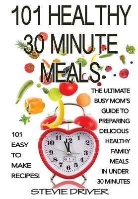 101 Healthy 30 Minute Meals: 101 Easy to Make Recipes: The ultimate Busy Mom's guide to preparing delicious healthy family meals in under 30 minute by Driver, Stevie