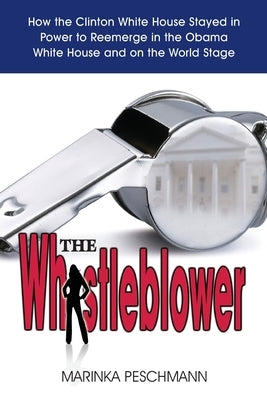 The Whistleblower: How the Clinton White House Stayed in Power to Reemerge in the Obama White House and on the World Stage by Peschmann, Marinka