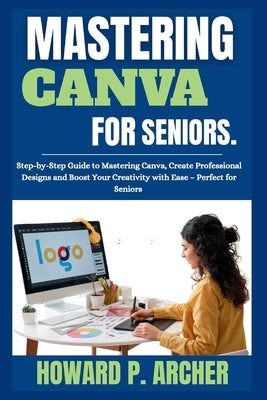 Mastering Canva Made Easy for Seniors: Step-by-step Guide to mastering canva, Create professional Design, and Boost your Creativity with Ease - Perfec by Archer, Howard P.