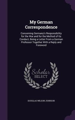 My German Correspondence: Concerning Germany's Responsibility for the War and for the Method of Its Conduct, Being a Letter From a German Profes by Johnson, Douglas Wilson