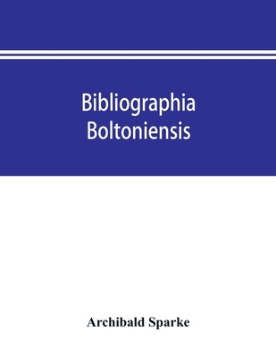 Bibliographia boltoniensis: being a bibliography, with biographical details of Bolton authors, and the books written by them from 1550 to 1912; bo by Sparke, Archibald