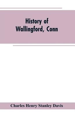 History of Wallingford, Conn: From Its Settlement in 1670 to the Present Time, Including Meriden, which was One of Its Parishes Until 1806, and Ches by Davis, Charles Henry Stanley