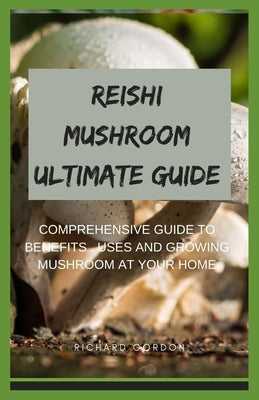 Reishi Mushroom Ultimate Guide: Comprehensive Guide To Benefits, Uses And Growing Mushroom At Your Home by Gordon, Richard