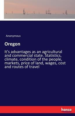 Oregon: It's advantages as an agricultural and commercial state. Statistics, climate, condition of the people, markets, price of land, wages, cost and by Anonymous