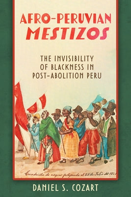 Afro-Peruvian Mestizos: The Invisibility of Blackness in Post-Abolition Peru by Cozart, Daniel S.