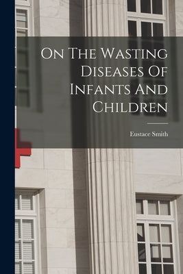 On The Wasting Diseases Of Infants And Children by Smith, Eustace