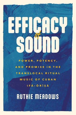 Efficacy of Sound: Power, Potency, and Promise in the Translocal Ritual Music of Cuban Ifá-Òrìsà by Meadows, Ruthie