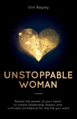 Unstoppable Woman: Reveal the Power of Your Heart to Create Leadership Impact and Cultivate Confidence for the Life You Want by Bayley, Glin