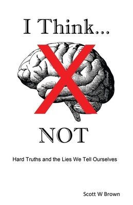 I Think... NOT: Hard Truths and the Lies We Tell Ourselves by Brown, Scott W.