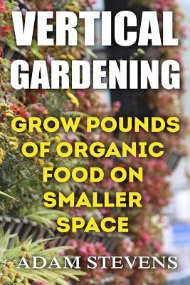 Vertical Gardening: Grow Pounds of Organic Food on Smaller Space: (Vertical Garden, Gardening for Beginners) by Stevens, Adam