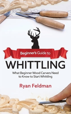 Beginner's Guide to Whittling: What Beginner Wood Carvers Need to Know to Start Whittling by Feldman, Ryan