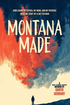 Montana Made: How Losing My Father, My Mind, and My Patience Made Me (Sort Of) a Better Man by Gerhart, Garth