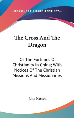 The Cross And The Dragon: Or The Fortunes Of Christianity In China; With Notices Of The Christian Missions And Missionaries by Kesson, John