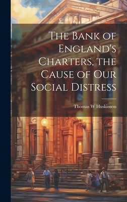 The Bank of England's Charters, the Cause of our Social Distress by Huskinson, Thomas W.