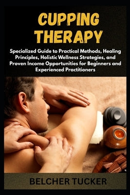 Cupping Therapy: Specialized Guide to Practical Methods, Healing Principles, Holistic Wellness Strategies, and Proven Income Opportunities for Beginne by Tucker, Belcher