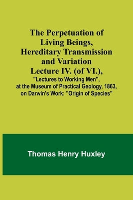 The Perpetuation of Living Beings, Hereditary Transmission and VariationLecture IV. (of VI.); "Lectures to Working Men", at the Museum of Practical Ge by Huxley, Thomas