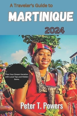 A Traveler's Guide to Martinique 2024: Plan Your Dream Vacation with Local Tips and Hidden Gems. by Powers, Peter T.