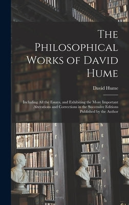 The Philosophical Works of David Hume: Including All the Essays, and Exhibiting the More Important Alterations and Corrections in the Successive Editi by Hume, David