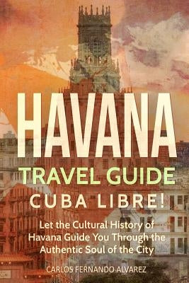 Havana Travel Guide: Cuba Libre! Let the Cultural History of Havana Guide You Through the Authentic Soul of the City by Fernando Alvarez, Carlos