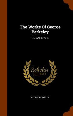 The Works Of George Berkeley: Life And Letters by Berkeley, George
