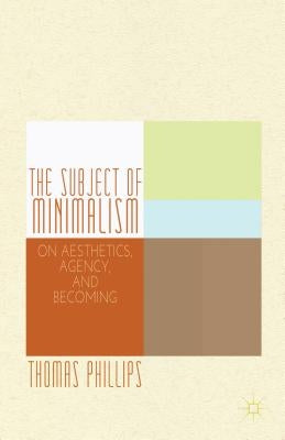 The Subject of Minimalism: On Aesthetics, Agency, and Becoming by Phillips, Thomas