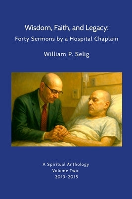 Wisdom, Faith, and Legacy: Forty Sermons by a Hospital Chaplain: A Spiritual Anthology by William P. Selig, Volume Two: 2013-2015 by Selig, William P.