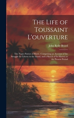 The Life of Toussaint L'ouverture: The Negro Patriot of Hayti; Comprising an Account of the Struggle for Liberty in the Island, and a Sketch of Its Hi by Beard, John Relly