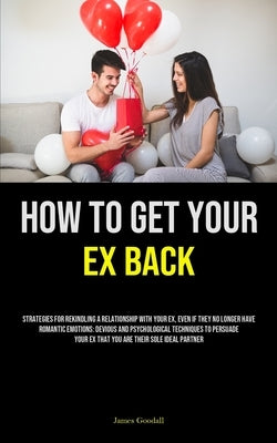 How to Get Your Ex Back: Strategies For Rekindling A Relationship With Your Ex, Even If They No Longer Have Romantic Emotions: Devious And Psychologic by Goodall, James