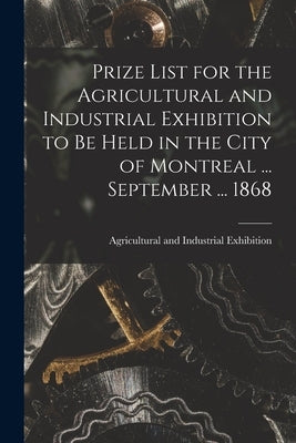 Prize List for the Agricultural and Industrial Exhibition to Be Held in the City of Montreal ... September ... 1868 [microform] by Agricultural and Industrial Exhibitio