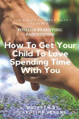Positive Parenting Parenthood: How to Get Your Child to Love Spending Time with You by Sterns, Caroline
