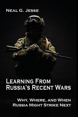Learning From Russia's Recent Wars: Why, Where, and When Russia Might Strike Next by Jesse, Neal G.