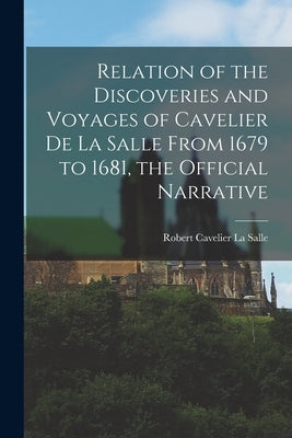 Relation of the Discoveries and Voyages of Cavelier De La Salle From 1679 to 1681, the Official Narrative by La Salle, Robert Cavelier