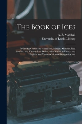 The Book of Ices: Including Cream and Water Ices, Sorbets, Mousses, Iced Soufflés, and Various Iced Dishes, With Names in French and Eng by Marshall, A. B. (Agnes B. ).
