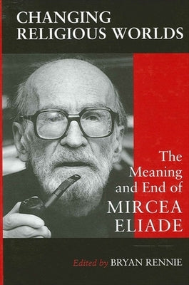 Changing Religious Worlds: The Meaning and End of Mircea Eliade by Rennie, Bryan