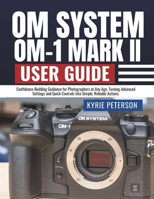 Om System Om-1 Mark II User Guide: Confidence-Building Guidance for Photographers at Any Age, Turning Advanced Settings and Quick Controls Into Simple by Peterson, Kyrie