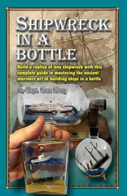 Shipwreck in a bottle: Build a replica of any ship or shipwreck with this complete guide to mastering the ancient mariners art of building sh by Berg, Dan