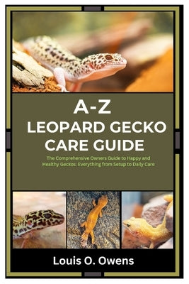 A-Z Leopard Gecko Care Guide: The Comprehensive Owners Guide to Happy and Healthy Geckos: Everything from Setup to Daily Care by Owens, Louis O.