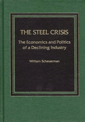 Steel Crisis: The Economics and Politics of a Declining Industry by Scheuerman, William