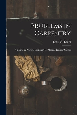 Problems in Carpentry: a Course in Practical Carpentry for Manual Training Classes by Roehl, Louis M. (Louis Michael) B. 1.