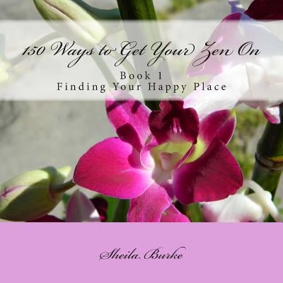 150 Ways to Get Your Zen On: Book 1 - Finding Your Happy Place by Burke, Sheila M.