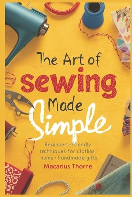 The Art of Sewing Made Simple: Beginner-Friendly Techniques for Clothes, Home & Handmade Gifts by Thorne, Macarius