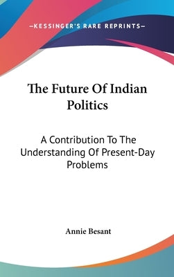The Future Of Indian Politics: A Contribution To The Understanding Of Present-Day Problems by Besant, Annie
