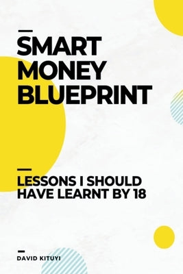 Smart Money Blueprint: Lessons I Should Have Learnt by 18 by Kituyi, David